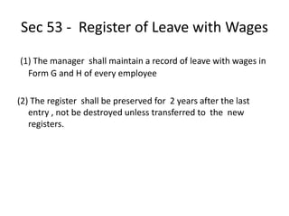 Sec 53 - Register of Leave with Wages
(1) The manager shall maintain a record of leave with wages in
Form G and H of every employee
(2) The register shall be preserved for 2 years after the last
entry , not be destroyed unless transferred to the new
registers.
 