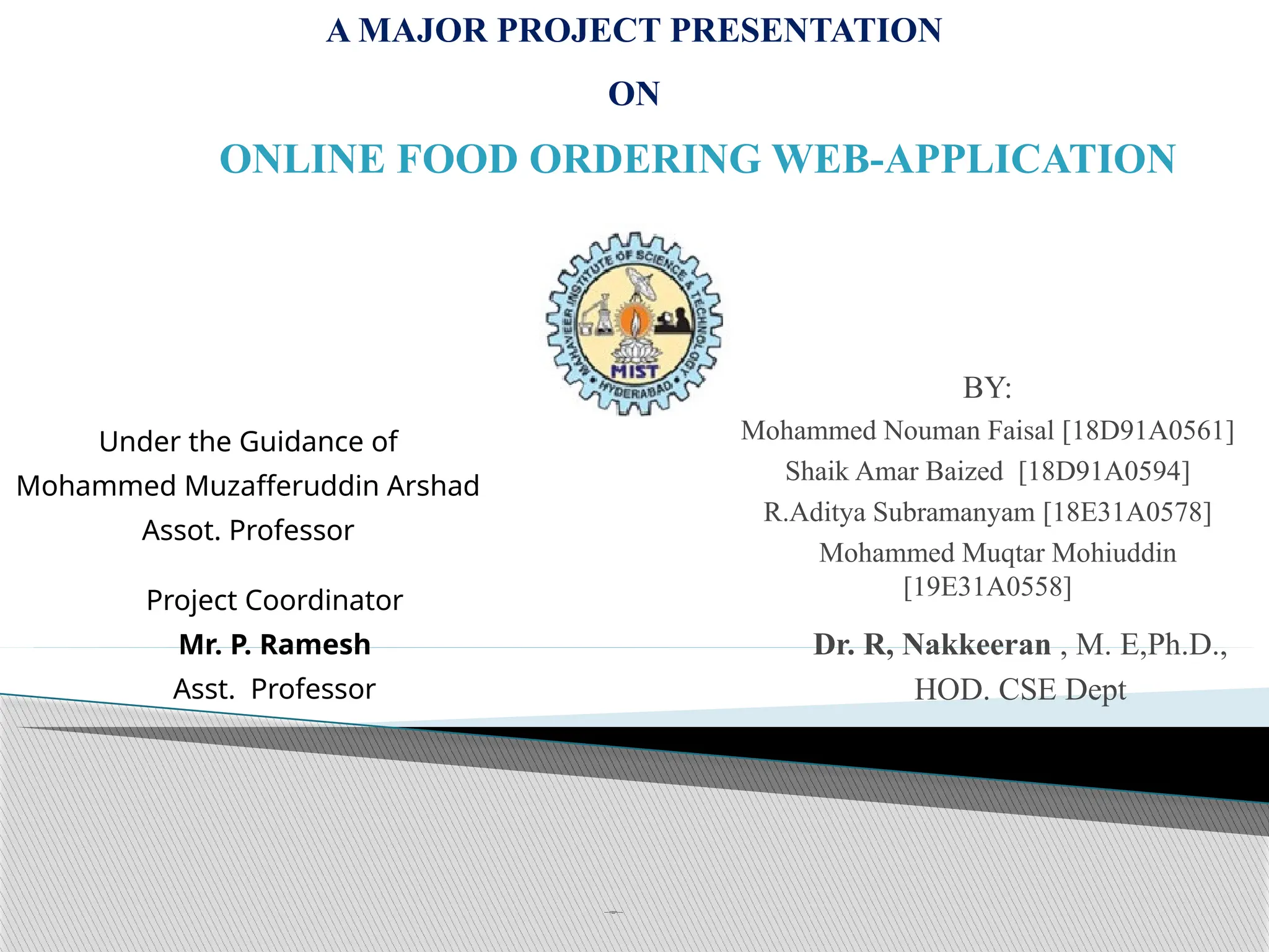 C SE Depa
rtment
Ma
ha
veer Inst itute o
f Science & Techno
log y
2022-2023
Dr. R, Nakkeeran , M. E,Ph.D.,
HOD. CSE Dept
Under the Guidance of
Mohammed Muzafferuddin Arshad
Assot. Professor
A MAJOR PROJECT PRESENTATION
ON
ONLINE FOOD ORDERING WEB-APPLICATION
BY:
Mohammed Nouman Faisal [18D91A0561]
Shaik Amar Baized [18D91A0594]
R.Aditya Subramanyam [18E31A0578]
Mohammed Muqtar Mohiuddin
[19E31A0558]
Project Coordinator
Mr. P. Ramesh
Asst. Professor
 
