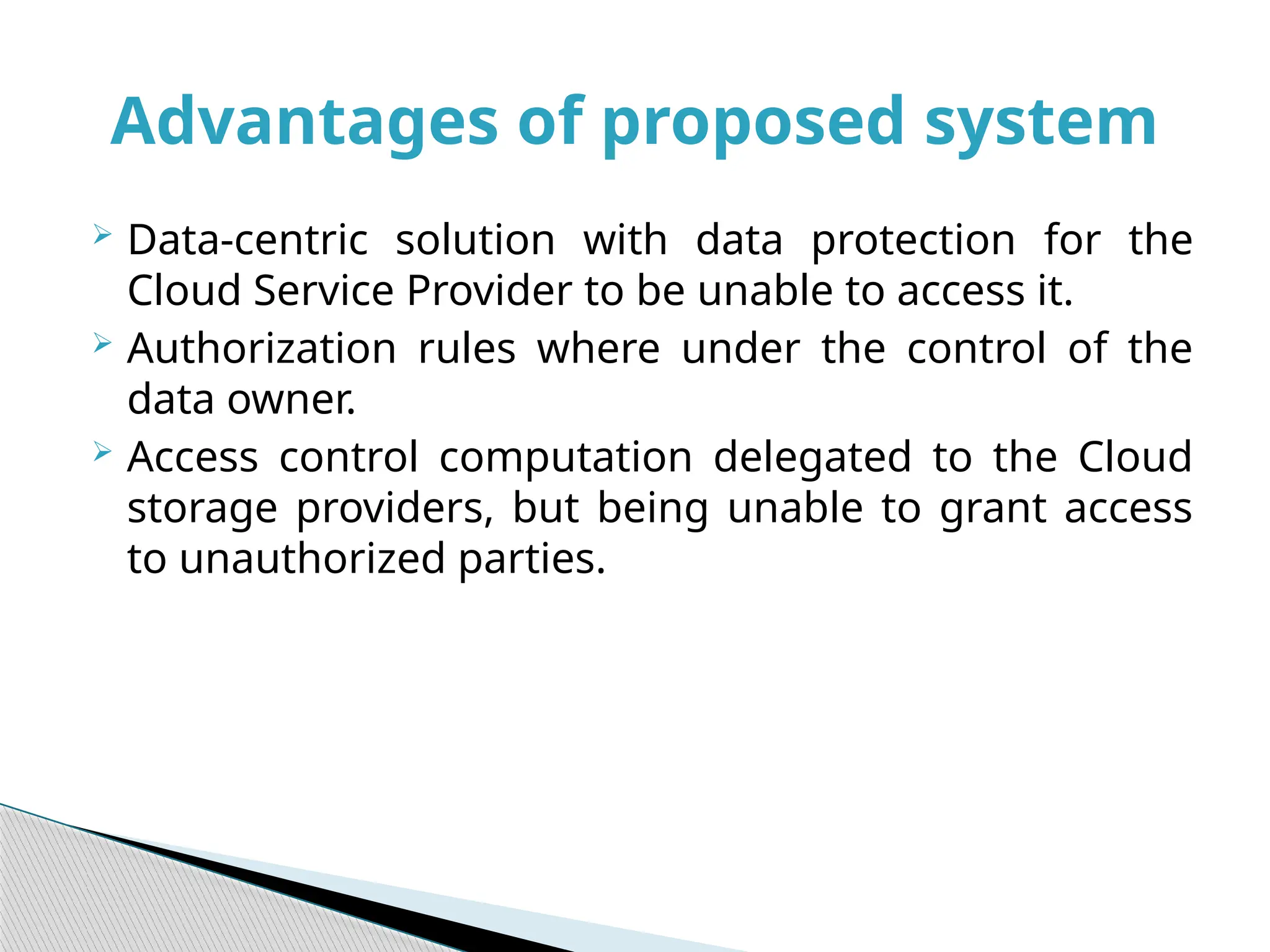  Data-centric solution with data protection for the
Cloud Service Provider to be unable to access it.
 Authorization rules where under the control of the
data owner.
 Access control computation delegated to the Cloud
storage providers, but being unable to grant access
to unauthorized parties.
Advantages of proposed system
 