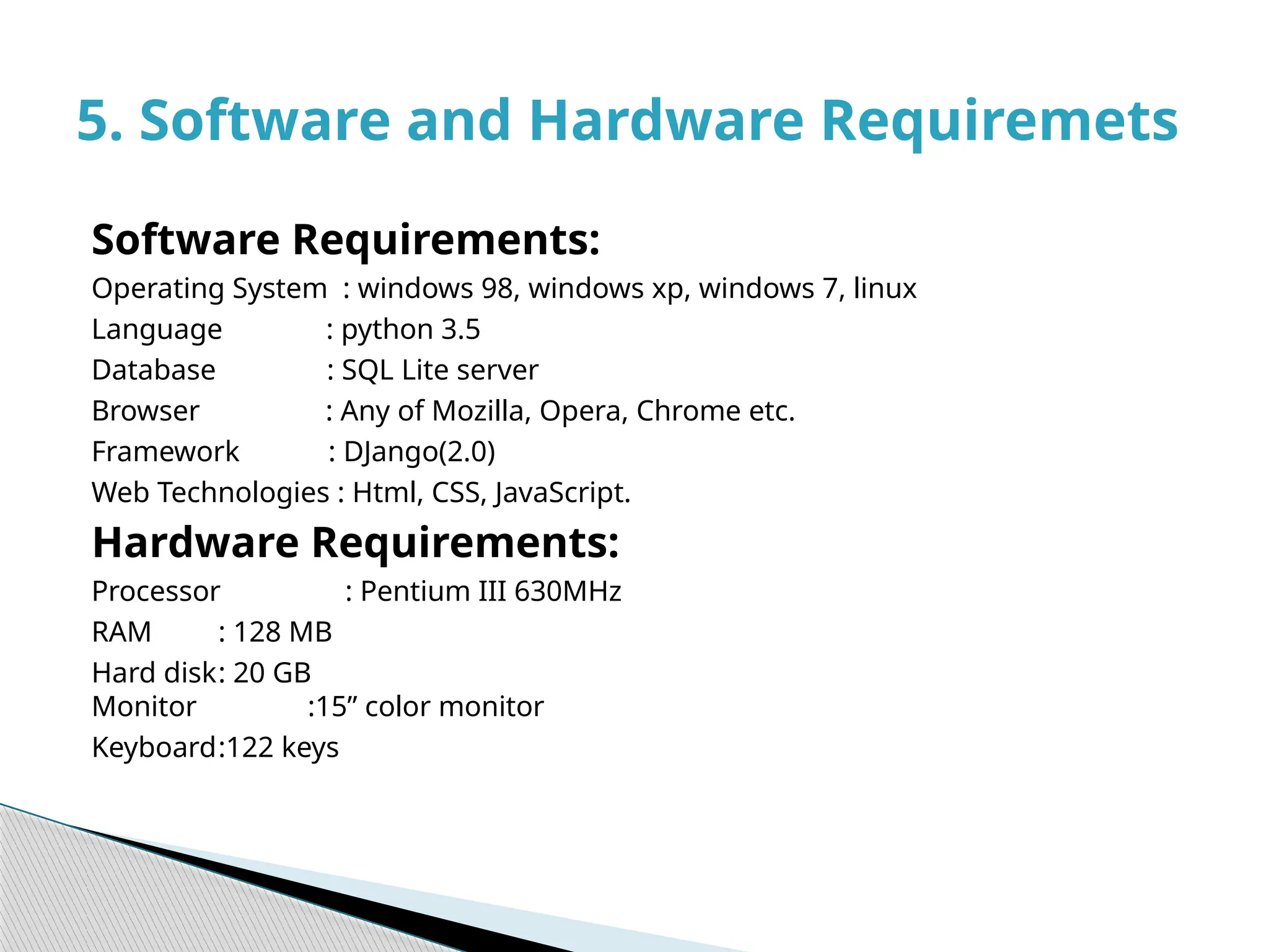 Software Requirements:
Operating System : windows 98, windows xp, windows 7, linux
Language : python 3.5
Database : SQL Lite server
Browser : Any of Mozilla, Opera, Chrome etc.
Framework : DJango(2.0)
Web Technologies : Html, CSS, JavaScript.
Hardware Requirements:
Processor : Pentium III 630MHz
RAM : 128 MB
Hard disk: 20 GB
Monitor :15” color monitor
Keyboard:122 keys
5. Software and Hardware Requiremets
 