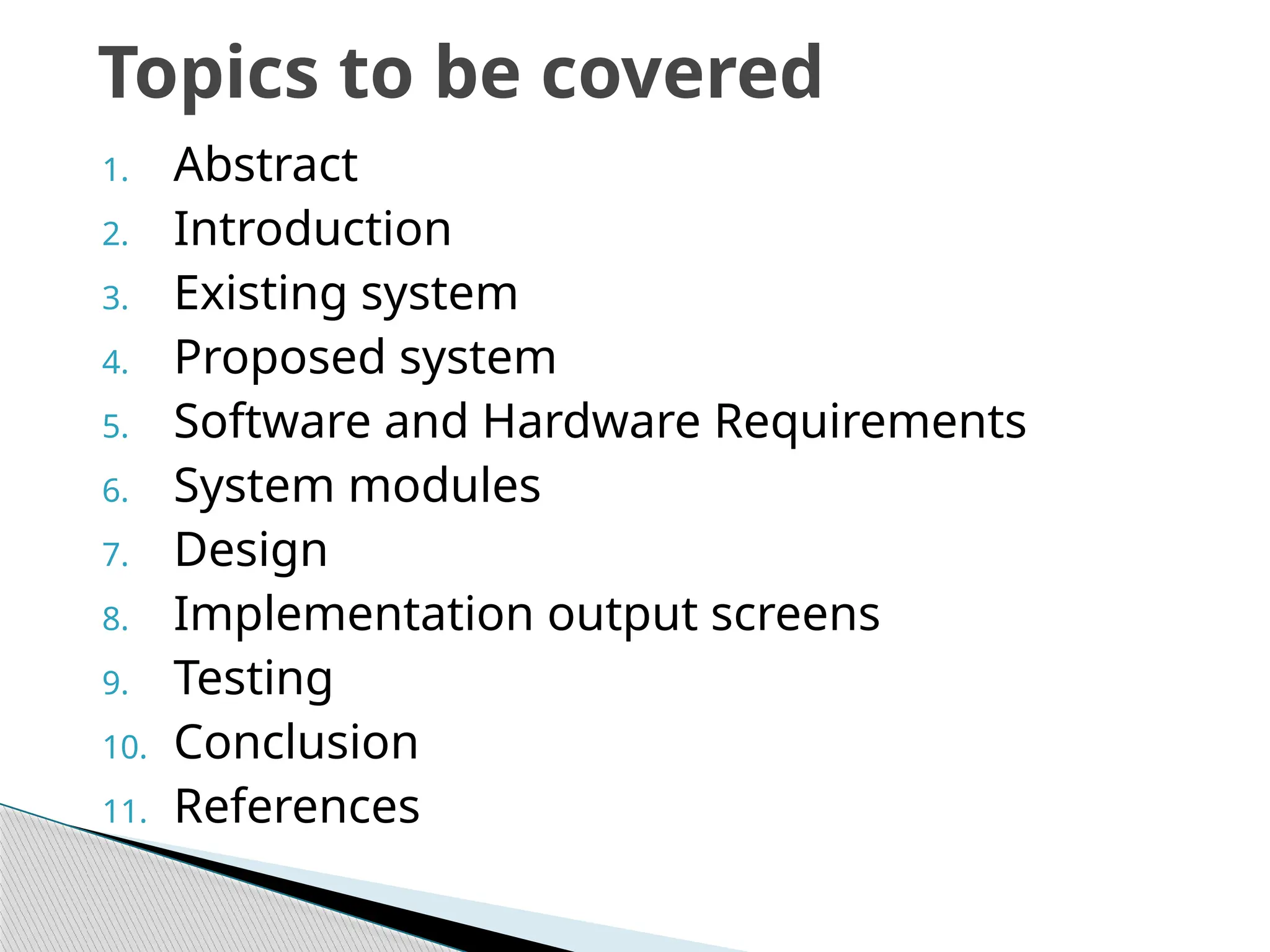 1. Abstract
2. Introduction
3. Existing system
4. Proposed system
5. Software and Hardware Requirements
6. System modules
7. Design
8. Implementation output screens
9. Testing
10. Conclusion
11. References
Topics to be covered
 