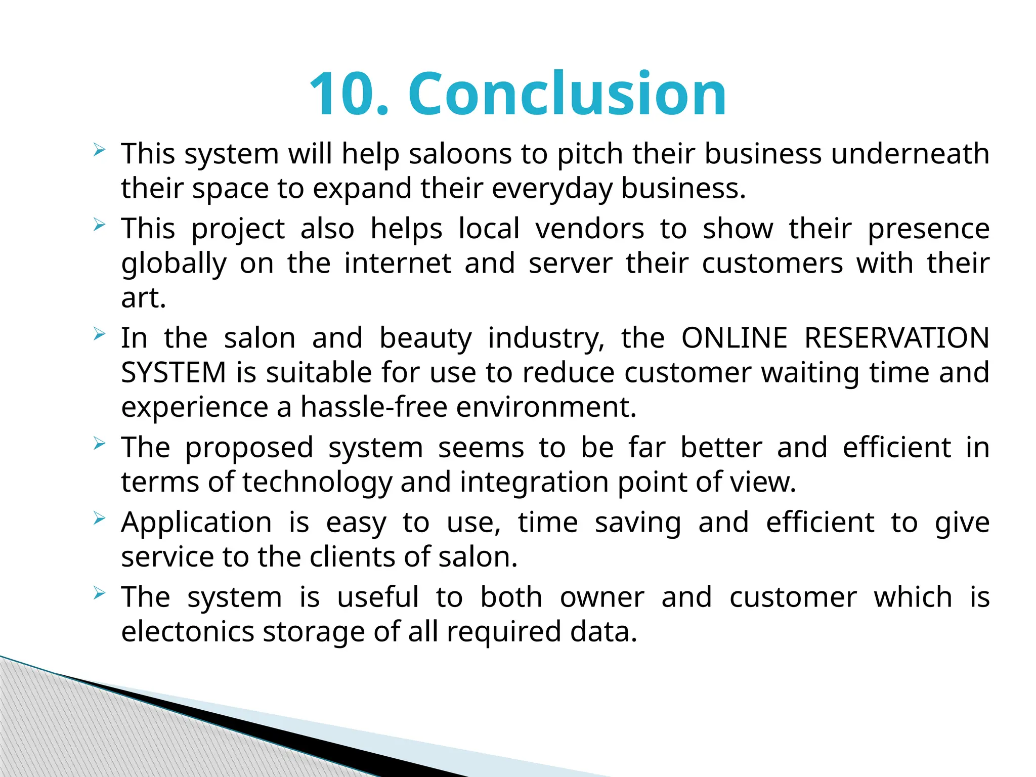 10. Conclusion
 This system will help saloons to pitch their business underneath
their space to expand their everyday business.
 This project also helps local vendors to show their presence
globally on the internet and server their customers with their
art.
 In the salon and beauty industry, the ONLINE RESERVATION
SYSTEM is suitable for use to reduce customer waiting time and
experience a hassle-free environment.
 The proposed system seems to be far better and efficient in
terms of technology and integration point of view.
 Application is easy to use, time saving and efficient to give
service to the clients of salon.
 The system is useful to both owner and customer which is
electonics storage of all required data.
 