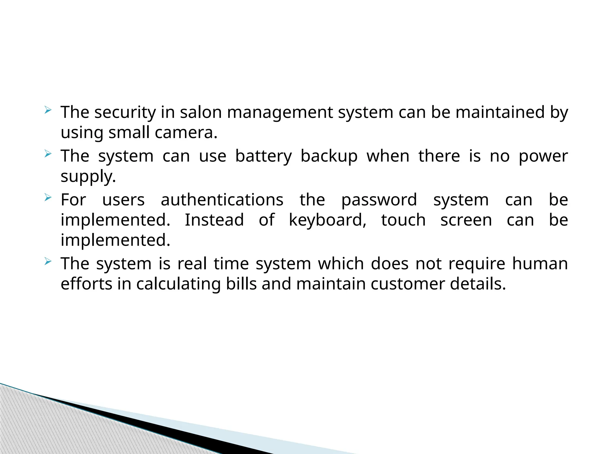  The security in salon management system can be maintained by
using small camera.
 The system can use battery backup when there is no power
supply.
 For users authentications the password system can be
implemented. Instead of keyboard, touch screen can be
implemented.
 The system is real time system which does not require human
efforts in calculating bills and maintain customer details.
 