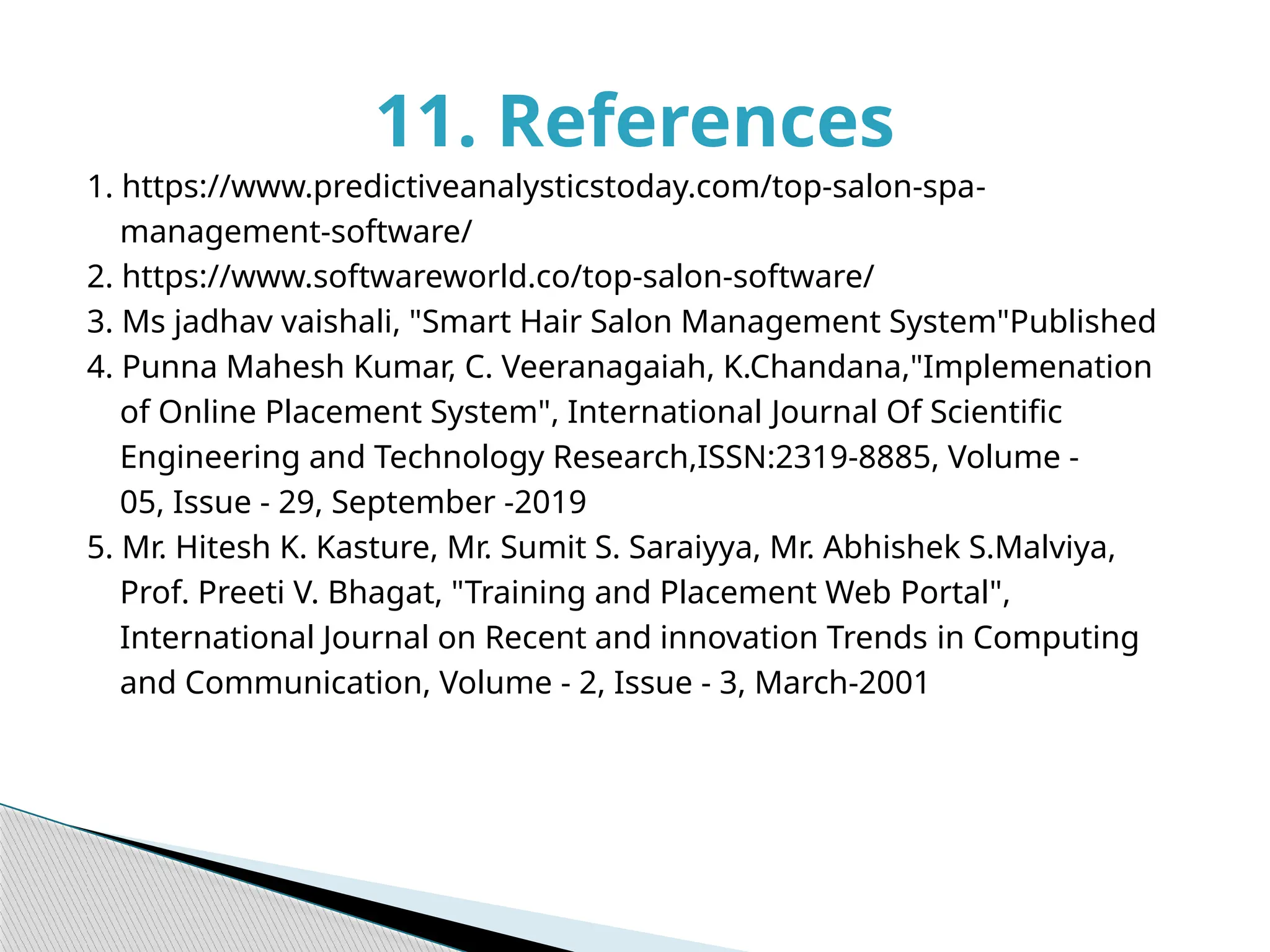 1. https://www.predictiveanalysticstoday.com/top-salon-spa-
management-software/
2. https://www.softwareworld.co/top-salon-software/
3. Ms jadhav vaishali, "Smart Hair Salon Management System"Published
4. Punna Mahesh Kumar, C. Veeranagaiah, K.Chandana,"Implemenation
of Online Placement System", International Journal Of Scientific
Engineering and Technology Research,ISSN:2319-8885, Volume -
05, Issue - 29, September -2019
5. Mr. Hitesh K. Kasture, Mr. Sumit S. Saraiyya, Mr. Abhishek S.Malviya,
Prof. Preeti V. Bhagat, "Training and Placement Web Portal",
International Journal on Recent and innovation Trends in Computing
and Communication, Volume - 2, Issue - 3, March-2001
11. References
 