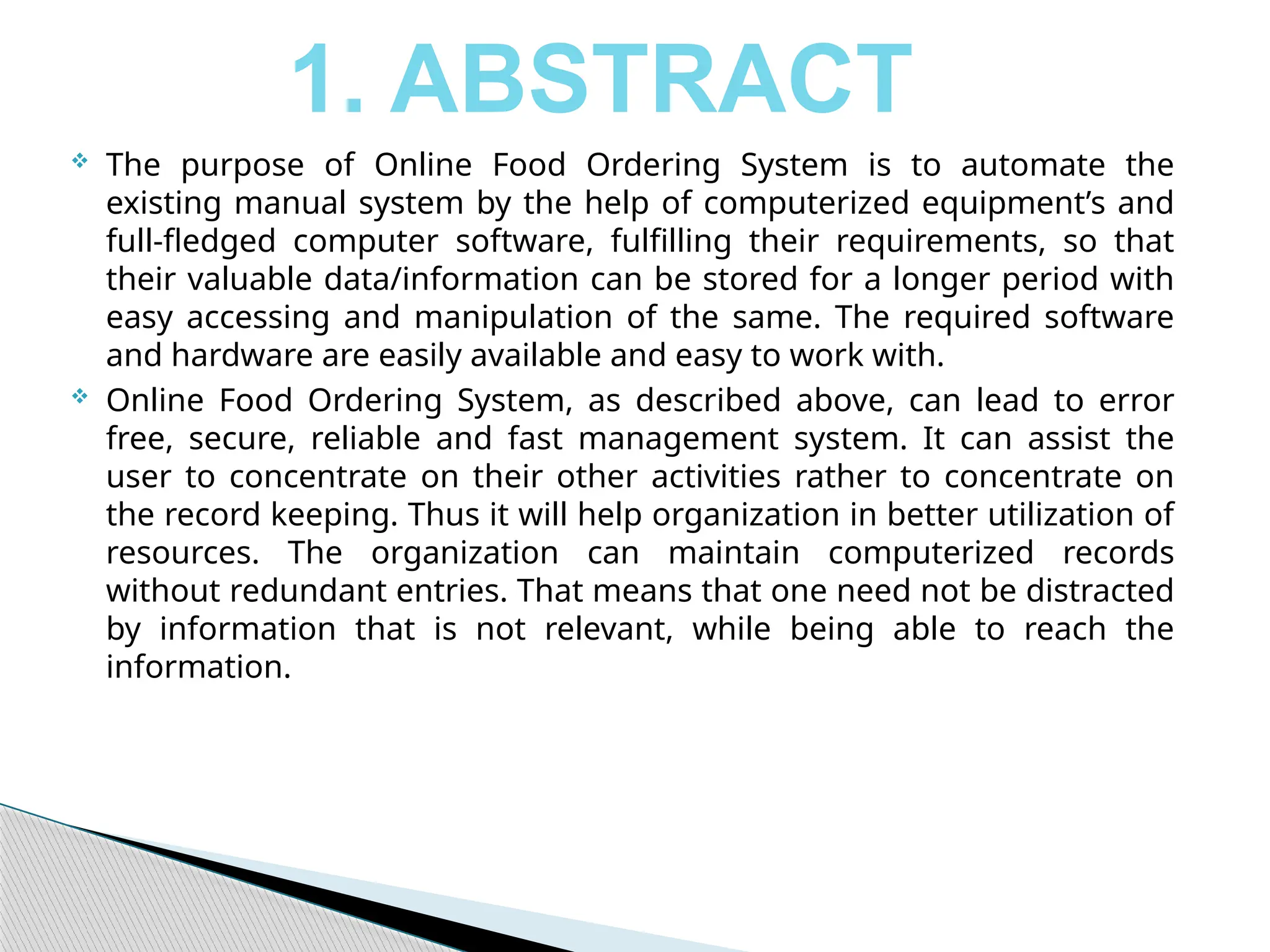  The purpose of Online Food Ordering System is to automate the
existing manual system by the help of computerized equipment’s and
full-fledged computer software, fulfilling their requirements, so that
their valuable data/information can be stored for a longer period with
easy accessing and manipulation of the same. The required software
and hardware are easily available and easy to work with.
 Online Food Ordering System, as described above, can lead to error
free, secure, reliable and fast management system. It can assist the
user to concentrate on their other activities rather to concentrate on
the record keeping. Thus it will help organization in better utilization of
resources. The organization can maintain computerized records
without redundant entries. That means that one need not be distracted
by information that is not relevant, while being able to reach the
information.
1. ABSTRACT
 