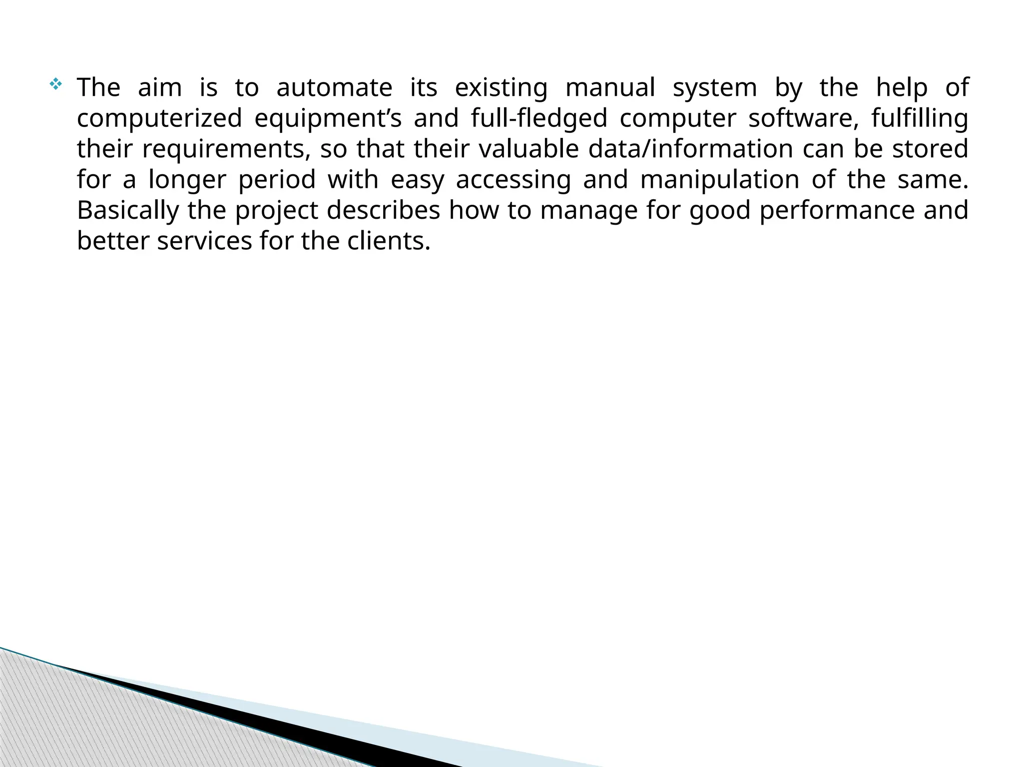  The aim is to automate its existing manual system by the help of
computerized equipment’s and full-fledged computer software, fulfilling
their requirements, so that their valuable data/information can be stored
for a longer period with easy accessing and manipulation of the same.
Basically the project describes how to manage for good performance and
better services for the clients.
 
