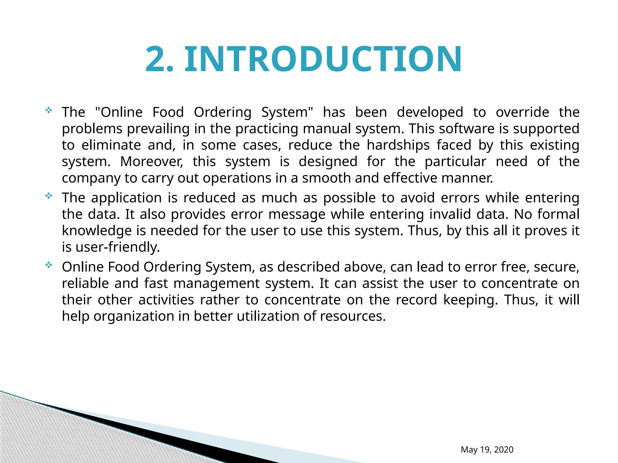  The "Online Food Ordering System" has been developed to override the
problems prevailing in the practicing manual system. This software is supported
to eliminate and, in some cases, reduce the hardships faced by this existing
system. Moreover, this system is designed for the particular need of the
company to carry out operations in a smooth and effective manner.
 The application is reduced as much as possible to avoid errors while entering
the data. It also provides error message while entering invalid data. No formal
knowledge is needed for the user to use this system. Thus, by this all it proves it
is user-friendly.
 Online Food Ordering System, as described above, can lead to error free, secure,
reliable and fast management system. It can assist the user to concentrate on
their other activities rather to concentrate on the record keeping. Thus, it will
help organization in better utilization of resources.
2. INTRODUCTION
May 19, 2020
 