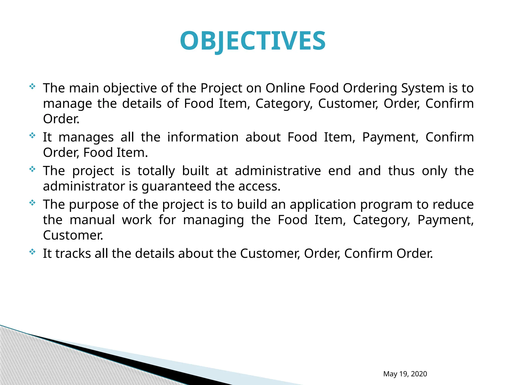  The main objective of the Project on Online Food Ordering System is to
manage the details of Food Item, Category, Customer, Order, Confirm
Order.
 It manages all the information about Food Item, Payment, Confirm
Order, Food Item.
 The project is totally built at administrative end and thus only the
administrator is guaranteed the access.
 The purpose of the project is to build an application program to reduce
the manual work for managing the Food Item, Category, Payment,
Customer.
 It tracks all the details about the Customer, Order, Confirm Order.
May 19, 2020
OBJECTIVES
 