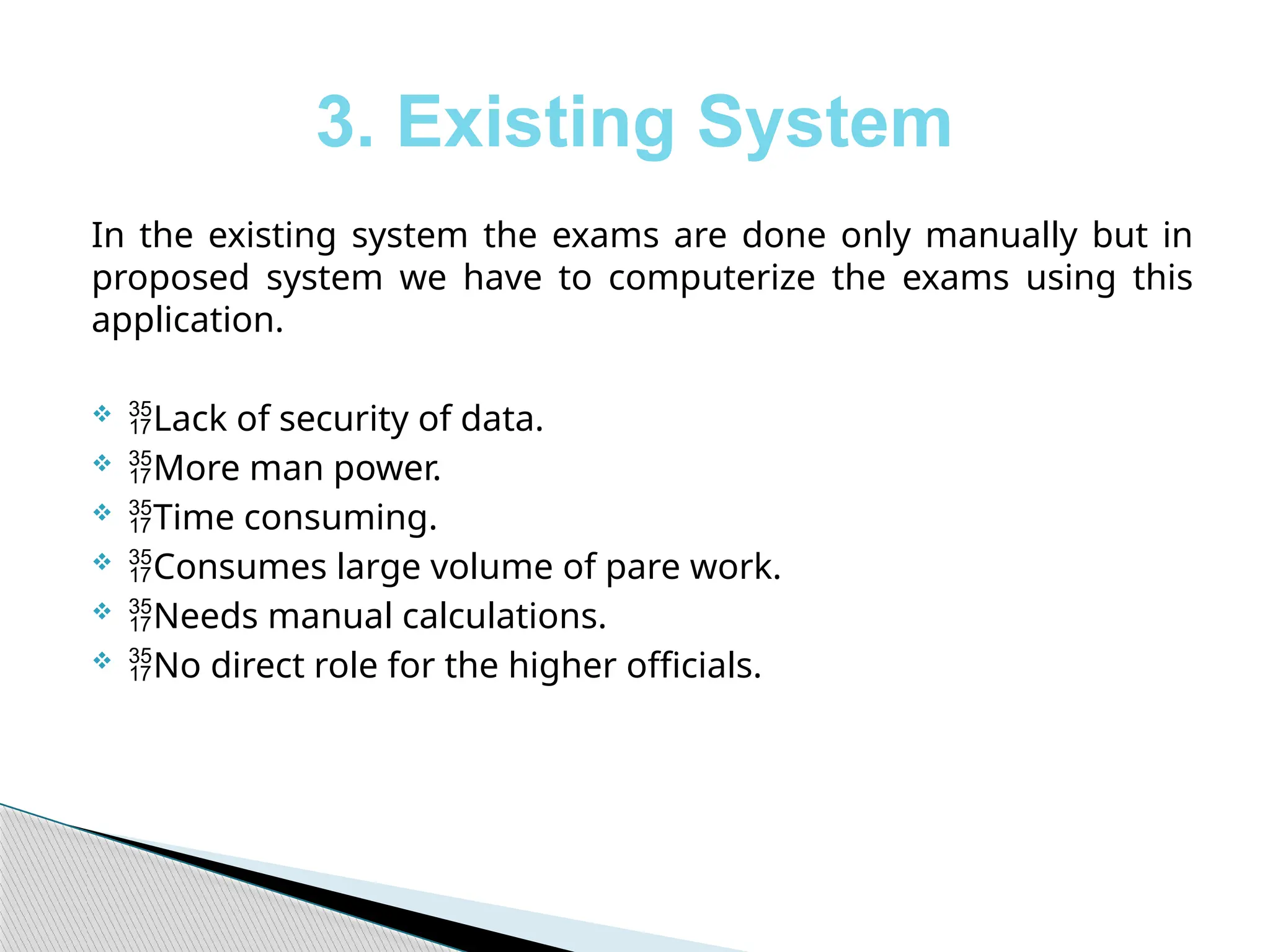 3. Existing System
In the existing system the exams are done only manually but in
proposed system we have to computerize the exams using this
application.
 Lack of security of data.
 More man power.
 Time consuming.
 Consumes large volume of pare work.
 Needs manual calculations.
 No direct role for the higher officials.
 