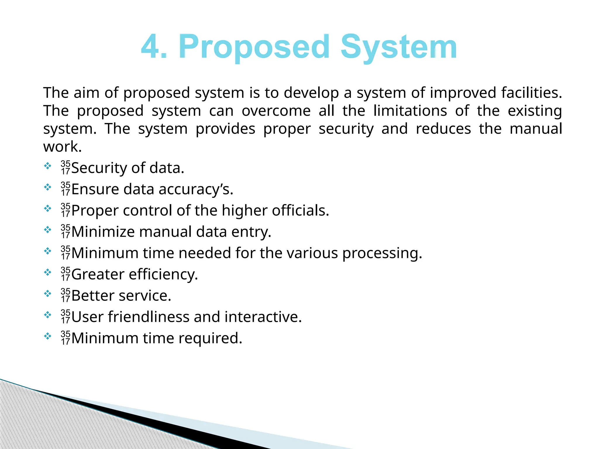 4. Proposed System
The aim of proposed system is to develop a system of improved facilities.
The proposed system can overcome all the limitations of the existing
system. The system provides proper security and reduces the manual
work.
 Security of data.
 Ensure data accuracy’s.
 Proper control of the higher officials.
 Minimize manual data entry.
 Minimum time needed for the various processing.
 Greater efficiency.
 Better service.
 User friendliness and interactive.
 Minimum time required.
 