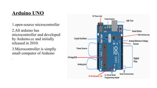 Arduino UNO
1.open-source microcontroller
2.All arduino has
microcontroller and developed
by Arduino.cc and initially
released in 2010.
3.Microcontroller is simplly
small computer of Arduino
.
 