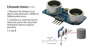 Ultrasonic Sensor HC-SR04
1.Measures the distance to an
object using ultrasonic (100khz to
50mhz)sound waves.
2. transducer to send and receive
ultrasonic pulses that relay back
information about an object's
proximity
3.T and R
 