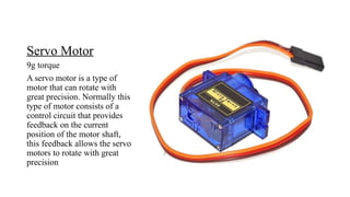 Servo Motor
9g torque
A servo motor is a type of
motor that can rotate with
great precision. Normally this
type of motor consists of a
control circuit that provides
feedback on the current
position of the motor shaft,
this feedback allows the servo
motors to rotate with great
precision
 
