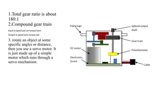 1.Total gear ratio is about
180:1
2.Compound gear train
Input la speed jast ani torque kami
Output la speed kami torque jast
3. rotate an object at some
specific angles or distance,
then you use a servo motor. It
is just made up of a simple
motor which runs through a
servo mechanism.
 