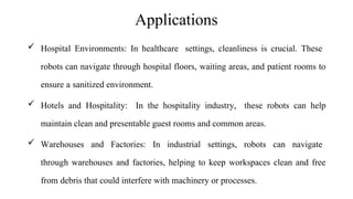 Applications
 Hospital Environments: In healthcare settings, cleanliness is crucial. These
robots can navigate through hospital floors, waiting areas, and patient rooms to
ensure a sanitized environment.
 Hotels and Hospitality: In the hospitality industry, these robots can help
maintain clean and presentable guest rooms and common areas.
 Warehouses and Factories: In industrial settings, robots can navigate
through warehouses and factories, helping to keep workspaces clean and free
from debris that could interfere with machinery or processes.
 