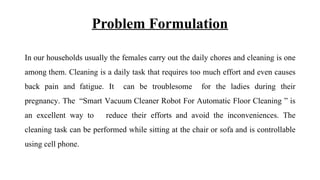 Problem Formulation
In our households usually the females carry out the daily chores and cleaning is one
among them. Cleaning is a daily task that requires too much effort and even causes
back pain and fatigue. It can be troublesome for the ladies during their
pregnancy. The “Smart Vacuum Cleaner Robot For Automatic Floor Cleaning ” is
an excellent way to reduce their efforts and avoid the inconveniences. The
cleaning task can be performed while sitting at the chair or sofa and is controllable
using cell phone.
 