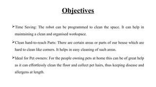 Objectives
Time Saving: The robot can be programmed to clean the space. It can help in
maintaining a clean and organised workspace.
Clean hard-to-reach Parts: There are certain areas or parts of our house which are
hard to clean like corners. It helps in easy cleaning of such areas.
Ideal for Pet owners: For the people owning pets at home this can be of great help
as it can effortlessly clean the floor and collect pet hairs, thus keeping disease and
allergens at length.
 