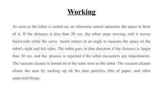 Working
As soon as the robot is turned on, an ultrasonic sensor measures the space in front
of it. If the distance is less than 20 cm, the robot stops moving, and it moves
backwards while the servo motor rotates at an angle to measure the space on the
robot's right and left sides. The robot goes in that direction if the distance is larger
than 20 cm, and the process is repeated if the robot encounters any impediments.
The vacuum cleaner is turned on at the same time as the robot. The vacuum cleaner
cleans the area by sucking up all the dust particles, bits of paper, and other
undesired things.
 