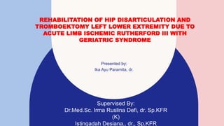 REHABILITATION OF HIP DISARTICULATION AND
TROMBOEKTOMY LEFT LOWER EXTREMITY DUE TO
ACUTE LIMB ISCHEMIC RUTHERFORD III WITH
GERIATRIC SYNDROME
Presented by:
Ika Ayu Paramita, dr.
Supervised By:
Dr.Med.Sc. Irma Ruslina Defi, dr. Sp.KFR
(K)
Istingadah Desiana., dr., Sp.KFR
 