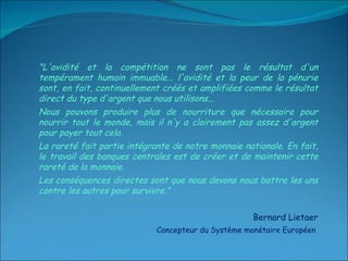 "L'avidité et la compétition ne sont pas le résultat d'un tempérament humain immuable... l'avidité et la peur de la pénurie sont, en fait, continuellement créés et amplifiées comme le résultat direct du type d'argent que nous utilisons...  Nous pouvons produire plus de nourriture que nécessaire pour nourrir tout le monde, mais il n'y a clairement pas assez d'argent pour payer tout cela.  La rareté fait partie intégrante de notre monnaie nationale. En fait, le travail des banques centrales est de créer et de maintenir cette rareté de la monnaie.  Les conséquences directes sont que nous devons nous battre les uns contre les autres pour survivre."  Bernard Lietaer Concepteur du Système monétaire Européen  
