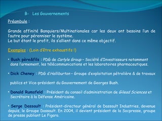 Préambule  :  Grande affinité Banquiers/Multinationales car les deux ont besoins l’un de l’autre pour pérenniser le système. Le but étant le profit, ils s’allient dans ce même objectif.  Exemples  : (Loin d’être exhaustifs !) Bush père&fils   : PDG de  Carlyle Group  – Société d’Investisseurs notamment  dans l’armement, les télécommunications et les laboratoires pharmaceutiques. Dick Cheney  : PDG d’ Halliburton  – Groupe d’exploitation pétrolière & de travaux  publics et Vice-président du Gouvernement de Georges Bush.  Donald Rumsfeld  : Président du conseil d’administration de  Gilead Sciences  et  Secrétaire à la Défense Américaine. Serge Dassault  : Président-directeur général de Dassault Industries, devenue depuis, le Groupe Dassault. En 2004, il devient président de la Socpresse, groupe de presse publiant Le Figaro. B-  Les Gouvernements 