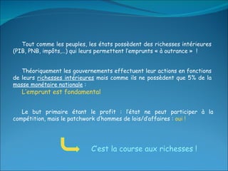 Tout comme les peuples, les états possèdent des richesses intérieures (PIB, PNB, impôts,…)   qui leurs permettent l’emprunts « à outrance »  ! Théoriquement les gouvernements effectuent leur actions en fonctions de leurs  richesses intérieures  mais comme ils ne possèdent que 5% de la  masse monétaire nationale  :  L’emprunt est fondamental C’est la course aux richesses ! Le but primaire étant le profit : l’état ne peut participer à la compétition, mais le patchwork d’hommes de lois/d’affaires :  oui ! 