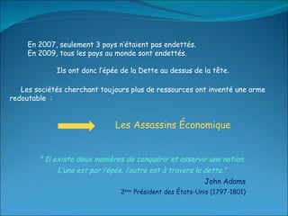Les sociétés cherchant toujours plus de ressources ont inventé une arme redoutable  :  " Il existe deux manières de conquérir et asservir une nation. L’une est par l’épée. l’autre est à travers la dette." John Adams 2 ème  Président des États-Unis (1797-1801) Les Assassins Économique En 2007, seulement 3 pays n’étaient pas endettés. En 2009, tous les pays au monde sont endettés.  Ils ont donc l’épée de la Dette au dessus de la tête. 