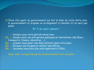3)  Envoi d’un agent du gouvernement qui fait le bilan de cette dette avec le gouvernement et propose un arrangement à l’amiable s’il ne peut pas payer. Et il ne peut jamais ! ->  Vendez-nous votre pétrole moins cher. Ou ->  Vendez-nous vos entreprises publiques et institutions clés (Eaux, transports, finance, éducation, …). Ou ->  Laissez-nous poser une base militaire dans votre pays. Ou ->  Envoyez vos troupes en renfort des nôtres. Ou ->  Soutenez-nous lors d’un vote important à l’ONU. Ainsi, nous  n’exigerons pas de remboursement tout de suite. 