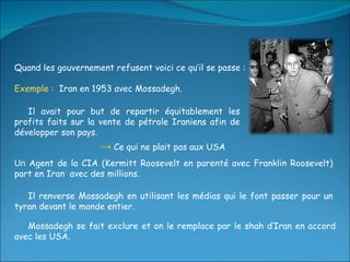 Quand les gouvernement refusent voici ce qu’il se passe :  Exemple :  Iran en 1953 avec Mossadegh. Mossadegh se fait exclure et on le remplace par le shah d’Iran en accord avec les USA. Il renverse Mossadegh en utilisant les médias qui le font passer pour un tyran devant le monde entier. Un  Agent de la CIA (Kermitt Roosevelt en parenté avec Franklin Roosevelt) part en Iran  avec des millions. ->   Ce qui ne plait pas aux USA Il avait pour but de repartir équitablement les profits faits sur la vente de pétrole Iraniens afin de développer son pays. 