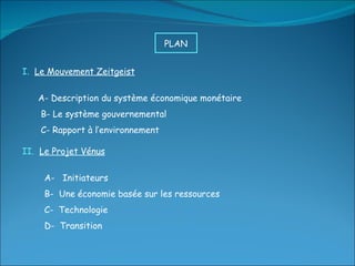 I.  Le Mouvement Zeitgeist A- Description du système économique monétaire B- Le système gouvernemental C- Rapport à l’environnement II.  Le Projet Vénus A-  Initiateurs B-  Une économie basée sur les ressources C-  Technologie D-  Transition PLAN  