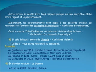 Cette action se révèle être très risquée puisque un lien peut-être établi entre l’agent et le gouvernement. Maintenant, les gouvernements font appel à des sociétés privées, qui recrutent et forment des  assassins économique  ( = Activistes stratégiques) C’est le cas de John Perkins qui raconte son histoire dans le livre  : " Confession d’un assassin économique " Au Guatemala en 1954 : Jacobo Arbenz : Renversé par un coup d’état. En Équateur en 1981 : Jaime Roldos : Mort dans un Crash. Au Panama en 1981 : Omar Torrijos : Mort dans un Crash. Au Venezuela en 2002 : Hugo Chavez : Tentative de destitution. 3)  Si cela échoue : envoie de  Chacals  = Activistes violents  ->  Cédez où vous serez renversé ou assassiné. Exemples : 4)  En dernier recours : La Guerre En Iraq en 2003 : Saddam Hussein 