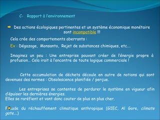 Des actions écologiques pertinentes et un système économique monétaire sont  incompatible  !!! Cela crée des comportements aberrants : Ex :  Dégazage,  Monsanto,  Rejet de substances chimiques, etc.… Imaginez un peu : Une entreprise pouvant créer de l’énergie propre à profusion… Cela irait à l’encontre de toute logique commerciale ! C-  Rapport à l’environnement Cette accumulation de déchets découle en autre de notions qui sont devenues des normes : Obsolescence planifiée / perçue. Les entreprises se contentes de perdurer le système en vigueur afin d’épuiser les dernières énergies.  Elles se raréfient et vont donc couter de plus en plus cher. Fraude du réchauffement climatique anthropique (GIEC, Al Gore,  climate gate ….) 