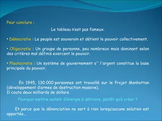Pour conclure :  Le tableau n’est pas fameux. Démocratie  : Le peuple est souverain et détient le pouvoir collectivement. Oligocratie  : Un groupe de personne, peu nombreux mais dominant selon des critères mal définis exercent le pouvoir. Ploutocratie  : Un système de gouvernement où l'argent constitue la base principale du pouvoir. En 1945, 130 000 personnes ont travaillé sur le Projet Manhattan (développement d’armes de destruction massive).  Il couta deux milliards de dollars . Pourquoi mettre autant d’énergie à détruire, plutôt qu’à créer ? Et parce que la dénonciation ne sert à rien lorsqu’aucune solution est apportée… 