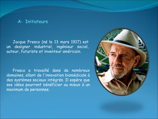 A-  Initiateurs Jacque Fresco (né le 13 mars 1917) est un designer industriel, ingénieur social, auteur, futuriste et inventeur américain. Fresco a travaillé dans de nombreux domaines, allant de l'innovation biomédicale à des systèmes sociaux intégrés. Il espère que ses idées pourront bénéficier au mieux à un maximum de personnes. 