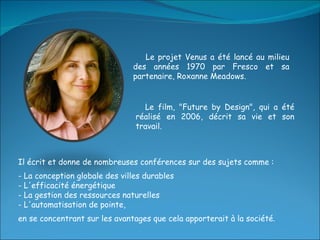 Il écrit et donne de nombreuses conférences sur des sujets comme : - La conception globale des villes durables - L'efficacité énergétique - La gestion des ressources naturelles - L'automatisation de pointe,  en se concentrant sur les avantages que cela apporterait à la société. Le projet Venus a été lancé au milieu des années 1970 par Fresco et sa partenaire, Roxanne Meadows. Le film, "Future by Design", qui a été réalisé en 2006, décrit sa vie et son travail.  