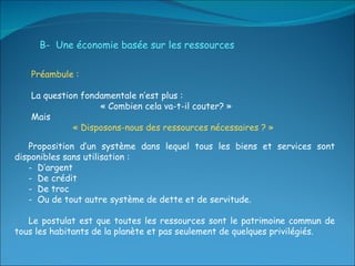 B-  Une économie basée sur les ressources Préambule : La question fondamentale n’est plus : « Combien cela va-t-il couter? »  Mais  « Disposons-nous des ressources nécessaires ? » Proposition d’un système dans lequel tous les biens et services sont disponibles sans utilisation : -  D’argent -  De crédit -  De troc  -  Ou de tout autre système de dette et de servitude. Le postulat est que toutes les ressources sont le patrimoine commun de tous les habitants de la planète et pas seulement de quelques privilégiés. 