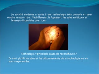 La société moderne a accès à une technologie très avancée et peut rendre la nourriture, l'habillement, le logement, les soins médicaux et  l’énergie disponibles pour tous. Technologie = principale cause de nos malheurs ? Ce sont plutôt les abus et les détournements de la technologie qui en sont responsables. 