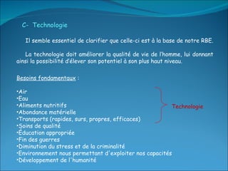 Besoins fondamentaux  : Air  Eau Aliments nutritifs Abondance matérielle Transports (rapides, surs, propres, efficaces) Soins de qualité Éducation appropriée Fin des guerres  Diminution du stress et de la criminalité Environnement nous permettant d'exploiter nos capacités Développement de l'humanité C-  Technologie Il semble essentiel de clarifier que celle-ci est à la base de notre RBE.  La technologie doit améliorer la qualité de vie de l’homme, lui donnant ainsi la possibilité d’élever son potentiel à son plus haut niveau. Technologie 