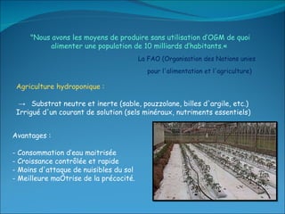 "Nous avons les moyens de produire sans utilisation d’OGM de quoi alimenter une population de 10 milliards d’habitants.«  La FAO (Organisation des Nations unies pour l'alimentation et l'agriculture)  Agriculture hydroponique : ->  Substrat neutre et inerte (sable, pouzzolane, billes d'argile, etc.) Irrigué d'un courant de solution (sels minéraux, nutriments essentiels) Avantages :  - Consommation d’eau maitrisée  - Croissance contrôlée et rapide - Moins d'attaque de nuisibles du sol - Meilleure maîtrise de la précocité. 