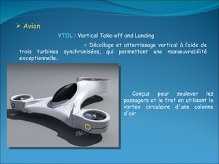 Avion  Conçus pour soulever les passagers et le fret en utilisant le vortex circulaire d'une colonne d'air VTOL  : Vertical Take-off and Landing  = Décollage et atterrissage vertical à l’aide de trois turbines synchronisées, qui permettant une manœuvrabilité exceptionnelle. 