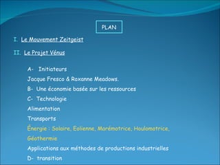 I.  Le Mouvement Zeitgeist II.  Le Projet Vénus A-  Initiateurs Jacque Fresco & Roxanne Meadows. B-  Une économie basée sur les ressources C-  Technologie Alimentation Transports Énergie : Solaire, Eolienne, Marémotrice, Houlomotrice, Géothermie Applications aux méthodes de productions industrielles D-  transition PLAN  
