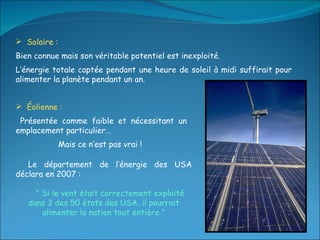 Solaire :  Bien connue mais son véritable potentiel est inexploité. L’énergie totale captée pendant une heure de soleil à midi suffirait pour alimenter la planète pendant un an. Éolienne :  Présentée comme faible et nécessitant un emplacement particulier…  Mais ce n’est pas vrai !  Le département de l’énergie des USA déclara en 2007 : " Si le vent était correctement exploité dans 3 des 50 états des USA, il pourrait alimenter la nation tout entière " 