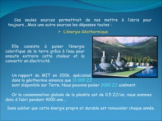 Ces seules sources permettrait de nos mettre à l’abris pour toujours….Mais une autre sources les dépasses toutes :  L’énergie Géothermique Elle consiste à puiser l’énergie calorifique de la terre grâce à l’eau pour ensuite extraire cette chaleur et la convertir en électricité. Un rapport  du  MIT  en  2006,  spécialisé  dans la géothermie annonce que  13 000 ZJ sont disponible sur Terre. Nous pouvons puiser  2000 ZJ  aisément. Or la consommation globale de la planète est de 0.5 ZJ/an, nous sommes donc à l’abri pendant 4000 ans…. Sans oublier que cette énergie propre et durable est renouveler chaque année. 