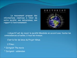 Le mouvement propose des informations relatives à l’état de notre société, ses mécanismes, son rapport à l’environnement. L’objectif est de revoir la société Mondiale en accord avec toutes les connaissances actuelles, à tous les niveaux. C’est le fer de lance du Projet Vénus. 2 Films :  * Zeitgeist The movie * Zeitgeist : addendum 