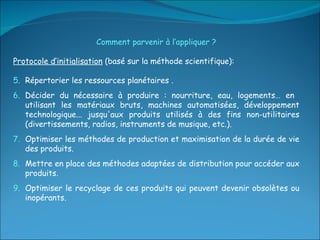 Comment parvenir à l’appliquer ? Protocole d’initialisation  (basé sur la méthode scientifique):  Répertorier les ressources planétaires . Décider du nécessaire à produire : nourriture, eau, logements… en  utilisant les matériaux bruts, machines automatisées, développement technologique... jusqu'aux produits utilisés à des fins non-utilitaires (divertissements, radios, instruments de musique, etc.). Optimiser les méthodes de production et maximisation de la durée de vie des produits. Mettre en place des méthodes adaptées de distribution pour accéder aux produits. Optimiser le recyclage de ces produits qui peuvent devenir obsolètes ou inopérants. 
