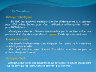 En 1990 les machines traitaient 1 million d’informations à la seconde pour 1000 dollars. De nos jours, c’est 1 milliard de million qu’elles traitent pour 1000 dollars. D- Transition Ces grands bouleversements sociologiques font accroitre la conscience sociale à grande échelle.  Ces conditions drastiques aideront à produire la motivation pour un profond changement social. Conséquence directe : l’humain sera remplacé par la machine, créant une perte considérable du pouvoir d’achat  Fin du système monétaire. Chômage technologique.  Pression bio-sociale  Campagne d’éveil  Campagne pour l’éveil des consciences qui deviendra tellement grande dans tous les pays que les institutions ne pourront plus l’ignorer .  