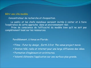 Bâtir une ville modèle  Concentrateur de recherche et d’exposition.  Le public et les chefs mondiaux seraient invités à visiter et à faire l’expérience de cette approche  dans un environnement réel. Prise de conscience de l’efficacité du modèle bien qu’il ne soit pas complètement basé sur les ressources. Parallèlement, à Venus en Floride : Films :  Futur by design  ,  Earth 2.0  et  The venus project movie . Station télé, radio et internet pour une large diffusions des idées. Formation d’ingénieurs et architectes. Volonté d’étendre l’application sur une surface plus grande. 
