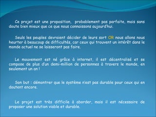 Le projet est très difficile à aborder, mais il est nécessaire de proposer une solution viable et durable. Ce projet est une proposition,  probablement pas parfaite, mais sans doute bien mieux que ce que nous connaissons aujourd’hui. Seuls les peuples devraient décider de leurs sort  OR  nous allons nous heurter à beaucoup de difficultés, car ceux qui trouvent un intérêt dans le monde actuel ne se laisseront pas faire. Le mouvement est né grâce à internet, il est décentralisé et se compose de plus d’un demi-million de personnes à travers le monde, en seulement un an ! Son but : démontrer que le système n’est pas durable pour ceux qui en doutent encore. 
