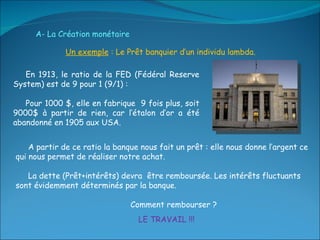 Un exemple  : Le Prêt banquier d’un individu lambda. En 1913, le ratio de la FED (Fédéral Reserve System) est de 9 pour 1 (9/1) :  Pour 1000 $, elle en fabrique  9 fois plus, soit 9000$ à partir de rien, car l’étalon d’or a été abandonné en 1905 aux USA. A partir de ce ratio la banque nous fait un prêt : elle nous donne l’argent ce qui nous permet de réaliser notre achat. La dette (Prêt+intérêts) devra  être remboursée. Les intérêts fluctuants sont évidemment déterminés par la banque. Comment rembourser ? A- La Création monétaire   LE TRAVAIL !!! 