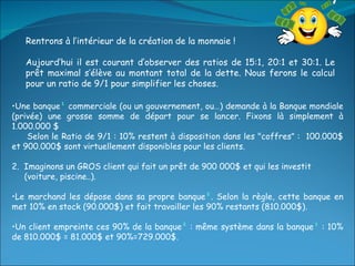 Rentrons à l’intérieur de la création de la monnaie ! Aujourd’hui il est courant d’observer des ratios de 15:1, 20:1 et 30:1. Le prêt maximal s’élève au montant total de la dette. Nous ferons le calcul pour un ratio de 9/1 pour simplifier les choses. Une banque ¹  commerciale (ou un gouvernement, ou…) demande à la Banque mondiale (privée) une grosse somme de départ pour se lancer. Fixons là simplement à 1.000.000 $ Selon le Ratio de 9/1 : 10% restent à disposition dans les "coffres "  :  100.000$ et 900.000$ sont virtuellement disponibles pour les clients. 2.  Imaginons un GROS client qui fait un prêt de 900 000$ et qui les investit  (voiture, piscine..). Le marchand les dépose dans sa propre banque ² . Selon la règle, cette banque en met 10% en stock (90.000$) et fait travailler les 90% restants (810.000$). Un client empreinte ces 90% de la banque ²  : même système dans la banque ³  : 10% de 810.000$ = 81.000$ et 90%=729.000$. 